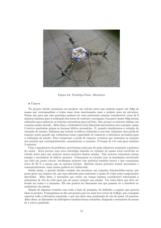 Figura 3.6: Prot´otipo Final - Hexarotor
ˆ Cˆamera
No projeto inicial, pensamos em projetar um ve´ıculo a´ereo que pudesse erguer at´e 10kg de
massa que correspondiam a todos esses itens mencionados mais o pr´oprio peso da estrutura.
Vimos que para que esse prot´otipo pudesse ter uma autˆonomia m´ınima consider´avel, cerca de 9
minutos m´ınimos para a realiza¸c˜ao dos testes de controle e navega¸c˜ao, boa parte desses 10kg seriam
utilizados para embarcar as baterias necess´arias para tal feito. Isso porque os motores tinham um
consumo muito elevado. Al´em disso, o helic´optero teria dimens˜oes incoerentes com o projeto, quase
2 metros quadrados gra¸cas as imensas h´elices necess´arias. E, quando simul´avamos a redu¸c˜ao do
tamanho do mesmo, t´ınhamos que reduzir as h´elices utilizadas e com isso, t´ınhamos uma perda de
empuxo muito grande que reduziriam nossa capacidade de embarcar a eletrˆonica necess´aria para
a realiza¸c˜ao da miss˜ao. Para compensar a perda de empuxo, ter´ıamos que aumentar as rota¸c˜oes
nos motores que consequentemente, aumentavam o consumo. O tempo de vˆoo ca´ıa para m´ınimos
3 minutos.
Com o amadurecer do problema, percebemos ent˜ao que de nada adiantava aumentar a potˆencia
do motor. Seria preciso uma nova estrat´egia baseada na redu¸c˜ao da massa total envolvida no
ve´ıculo a´ereo para que motores menos potentes fossem usados. Tais motores consumem menos
energia e necessitam de h´elices menores. Come¸camos os estudos com as simula¸c˜oes envolvendo
um robˆo um pouco menor, escolhemos motores com potˆencia tamb´em menor e que consumiam
cerca de 50 % a menos que os motores iniciais. Baterias menos potentes seriam necess´arias e
consequentimente, mais massa poderia ser embarcada.
Sendo assim, o grande desaﬁo consiste em encontrar um conjunto bateria-h´elice-motor que
possa gerar um empuxo tal, que seja suﬁciente para sustentar a massa de todos esses componentes
discutidos. Al´em disso, ´e necess´ario que exista um tempo m´ınimo consider´avel relacionado a
autonˆomia de vˆoo do robˆo para que ele possa cumprir sua miss˜ao. Um outro fator que deve ser
levado em conta ´e o tamanho. Ele n˜ao poder´a ter dimens˜oes tais que possam vir a interferir no
andamento da miss˜ao.
Depois de algumas reuni˜oes com toda a base de pesquisa, foi deﬁnido o conjuto que parecia
ideal ao projeto. Conseguimos ao ﬁm um projeto que era mais leve (cerca de 5,5Kg), que conseguia
suportar toda a eletrˆonica requerida, e que nos dava uma autˆonomia de vˆoo de quase 12 minutos.
Al´em disso, as dimens˜oes do helic´optero tamb´em foram reduzidas, chegando a estimativa de menos
de 1 metro quadrado.
14
 