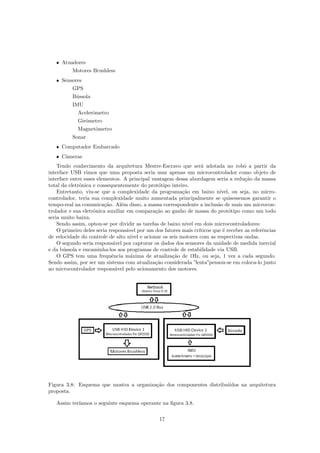 ˆ Atuadores
Motores Brushless
ˆ Sensores
GPS
B´ussola
IMU
Acelerˆometro
Girˆometro
Magnetˆometro
Sonar
ˆ Computador Embarcado
ˆ Cˆameras
Tendo conhecimento da arquitetura Mestre-Escravo que ser´a adotada no robˆo a partir da
interface USB vimos que uma proposta seria usar apenas um microcontrolador como objeto de
interface entre esses elementos. A principal vantagem dessa abordagem seria a redu¸c˜ao da massa
total da eletrˆonica e consequentemente do prot´otipo inteiro.
Entretanto, viu-se que a complexidade da programa¸c˜ao em baixo n´ıvel, ou seja, no micro-
controlador, teria sua complexidade muito aumentada principalmente se quisessemos garantir o
tempo-real na comunica¸c˜ao. Al´em disso, a massa correspondente a inclus˜ao de mais um microcon-
trolador e sua eletrˆonica auxiliar em compara¸c˜ao ao ganho de massa do prot´otipo como um todo
seria muito baixa.
Sendo assim, optou-se por dividir as tarefas de baixo n´ıvel em dois microcontroladores:
O primeiro deles seria respons´avel por um dos fatores mais cr´ıticos que ´e receber as referˆencias
de velocidade do controle de alto n´ıvel e acionar os seis motores com as respectivas ondas.
O segundo seria respons´avel por capturar os dados dos sensores da unidade de medida inercial
e da b´ussola e encaminha-los aos programas de controle de estabilidade via USB.
O GPS tem uma frequˆencia m´axima de atualiza¸c˜ao de 1Hz, ou seja, 1 vez a cada segundo.
Sendo assim, por ser um sistema com atualiza¸c˜ao considerada ”lenta”pensou-se em coloca-lo junto
ao microcontrolador respons´avel pelo acionamento dos motores.
Figura 3.8: Esquema que mostra a organiza¸c˜ao dos componentes distribui´ıdos na arquitetura
proposta.
Assim ter´ıamos o seguinte esquema operante na ﬁgura 3.8.
17
 