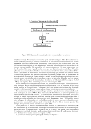 Figura 3.10: Esquema de comunica¸c˜ao entre o computador e os motores.
less(Sem escovas). Um exemplo desse motor pode ser visto na ﬁgura 3.11. Estes oferecem in-
´umeras vantagens em rela¸c˜ao aos seus concorrentes, os motores de corrente cont´ınua com escovas
(Brushed), tais quais conﬁabilidade mais elevada, ru´ıdo reduzido, uma vida ´util mais longa, etc.
Tais dispositivos necessitam de um acionamento um pouco diferenciado de um motor el´etrico de
corrente cont´ınua padr˜ao. S˜ao necess´arias trˆes ondas defasadas em 120 graus para acionar esse
tipo de motor. Esse sinal ´e gerado muitas vezes por um dispositivo microcontrolado. Uma das
aplica¸c˜oes onde esses motores Brushless s˜ao comumente encontrados ´e no Aeromodelismo Proﬁs-
sional. ´E justamente de l´a que iremos buscar tais dispositivos j´a que possuem uma potˆencia similar
a da aplica¸c˜ao requerida, em conjunto com massa e dimens˜ao tamb´em ideal ao projeto al´em de
serem acess´ıveis do ponto de vista econˆomico. A cada motor Brushless encontrado no mercado,
temos j´a pronta essa interface microcontrolada que gera as tais ondas defasadas que ir˜ao acionar
o motor. Elas s˜ao chamadas de Controladores Eletrˆonicos de Velocidades(Eletronic Speed Control
- ESC). Um esquema dessa comunica¸c˜ao pode ser visto na ﬁgura 3.4.2.
Tendo esses tipos de componentes deﬁnidos, s˜ao necess´arias baterias para alimenta¸c˜ao do sis-
tema mecˆanico. Foram escolhidas as baterias de Pol´ımeros de L´ıtio, as chamadas LiPo, muito
usadas tamb´em no Aeromodelismo Proﬁssional. S˜ao leves, seguras e apresentam uma densidade
energ´etica relativamente boa em compara¸c˜ao as outras encontradas no mercado atualmente.
Foi desenvolvido um ﬁrmware de controle que permite a gera¸c˜ao de uma onda quadrada mod-
ulada na largura do pulso, PWM. Essa funcionalidade foi utilizada no primeiro prot´otipo que
possuia motores el´etricos DC comuns. Os controladores eletronicos de velocidades, usados nos
motores da vers˜ao ﬁnal do projeto, tem uma varia¸c˜ao desse tipo de onda como entrada para a
gera¸c˜ao das ondas defasadas para o controle do motor Brushless. Num PWM padr˜ao, quanto
maior a largura do pulso, maior ser´a a velocidade de giro do motor, que estar´a submetido conse-
quentimente a uma maior tens˜ao que pode ser calculada pelo n´ıvel DC da onda em quest˜ao. Um
exemplo disso pode ser melhor visualizado na ﬁgura 2.3.1.
Como j´a foi dito na Revis˜ao Bibliogr´aﬁca desde trabalho, o PWM usado na entrada do ESC
tem uma variante do formato de onda encontrado no acionamento de motores de corrente cont´ınua,
um pseudo-pwm. O acionamento ´e o mesmo de um servo-motor. Isso porque esses controladores
eletrˆonicos de velocidade s˜ao muito usado no ramo do aeromodelismo. E sendo assim, s˜ao conec-
tados diretamente a um dos canais do receptor de r´adio.
O formato da onda do pseudo-pwm pode ser visto na ﬁgura 2.7.
19
 