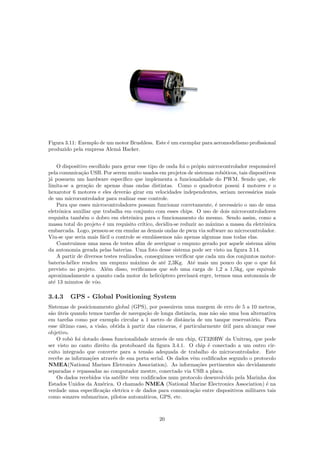 Figura 3.11: Exemplo de um motor Brushless. Este ´e um exemplar para aeromodelismo proﬁssional
produzido pela empresa Alem˜a Hacker.
O dispositivo escolhido para gerar esse tipo de onda foi o pr´opio microcontrolador respons´avel
pela comunica¸c˜ao USB. Por serem muito usados em projetos de sistemas rob´oticos, tais dispositivos
j´a possuem um hardware espec´ıﬁco que implementa a funcionalidade do PWM. Sendo que, ele
limita-se a gera¸c˜ao de apenas duas ondas distintas. Como o quadrotor possui 4 motores e o
hexarotor 6 motores e eles dever˜ao girar em velocidades independentes, seriam necess´arios mais
de um microcontrolador para realizar esse controle.
Para que esses microcontroladores possam funcionar corretamente, ´e necess´ario o uso de uma
eletrˆonica auxiliar que trabalha em conjunto com esses chips. O uso de dois microcontroladores
requisita tamb´em o dobro em eletrˆonica para o funcionamento do mesmo. Sendo assim, como a
massa total do projeto ´e um requisito cr´ıtico, decidiu-se reduzir ao m´aximo a massa da eletrˆonica
embarcada. Logo, pensou-se em emular as demais ondas de pwm via software no microcontrolador.
Viu-se que seria mais f´acil o controle se emul´assemos n˜ao apenas algumas mas todas elas.
Construimos uma mesa de testes aﬁm de averiguar o empuxo gerado por aquele sistema al´em
da autonomia gerada pelas baterias. Uma foto desse sistema pode ser visto na ﬁgura 3.14.
A partir de diversos testes realizados, conseguimos veriﬁcar que cada um dos conjuntos motor-
bateria-h´elice rendeu um empuxo m´aximo de at´e 2,3Kg. At´e mais um pouco do que o que foi
previsto no projeto. Al´em disso, veriﬁcamos que sob uma carga de 1,2 a 1,5kg, que equivale
aproximadamente a quanto cada motor do helic´optero precisar´a erger, termos uma autonomia de
at´e 13 minutos de vˆoo.
3.4.3 GPS - Global Positioning System
Sistemas de posicionamento global (GPS), por possuirem uma margem de erro de 5 a 10 metros,
s˜ao ´uteis quando temos tarefas de navega¸c˜ao de longa distˆancia, mas n˜ao s˜ao uma boa alternativa
em tarefas como por exemplo circular a 1 metro de distˆancia de um tanque reservat´orio. Para
esse ´ultimo caso, a vis˜ao, obtida `a partir das cˆameras, ´e particularmente ´util para alcan¸car esse
objetivo.
O robˆo foi dotado dessa funcionalidade atrav´es de um chip, GT320RW da Unitraq, que pode
ser visto no canto direito da protoboard da ﬁgura 3.4.1. O chip ´e conectado a um outro cir-
cuito integrado que converte para a tens˜ao adequada de trabalho do microcontrolador. Este
recebe as informa¸c˜oes atrav´es de sua porta serial. Os dados vˆem codiﬁcados segundo o protocolo
NMEA(National Marines Eletronics Association). As informa¸c˜oes pertinentes s˜ao devidamente
separadas e repassadas ao computador mestre, conectado via USB a placa.
Os dados recebidos via sat´elite vem codiﬁcados num protocolo desenvolvido pela Marinha dos
Estados Unidos da Am´erica. O chamado NMEA (National Marine Electronics Association) ´e na
verdade uma especiﬁca¸c˜ao eletrica e de dados para comunica¸c˜ao entre dispositivos militares tais
como sonares submarinos, pilotos autom´aticos, GPS, etc.
20
 