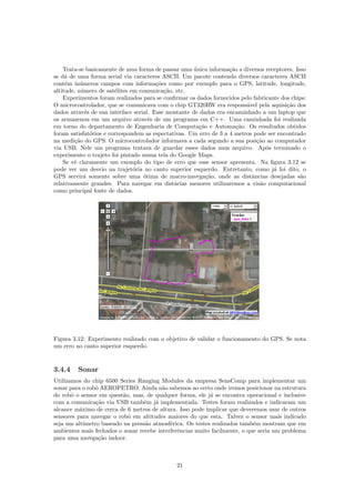 Trata-se basicamente de uma forma de passar uma ´unica informa¸c˜ao a diversos receptores. Isso
se d´a de uma forma serial via caracteres ASCII. Um pacote contendo diversos caracteres ASCII
cont´em in´umeros campos com informa¸c˜oes como por exemplo para o GPS, latitude, longitude,
altitude, n´umero de sat´elites em comunica¸c˜ao, etc.
Experimentos foram realizados para se conﬁrmar os dados fornecidos pelo fabricante dos chips:
O microcontrolador, que se comunicava com o chip GT320RW era respons´avel pela aquisi¸c˜ao dos
dados atrav´es de sua interface serial. Esse montante de dados era encaminhado a um laptop que
os armazenou em um arquivo atrav´es de um programa em C++. Uma caminhada foi realizada
em torno do departamento de Engenharia de Computa¸c˜ao e Automa¸c˜ao. Os resultados obtidos
foram satisfat´orios e correspondem as espectativas. Um erro de 3 a 4 metros pode ser encontrado
na medi¸c˜ao do GPS. O microcontrolador informava a cada segundo a sua posi¸c˜ao ao computador
via USB. Nele um programa tratava de guardar esses dados num arquivo. Ap´os terminado o
experimento o trajeto foi pintado numa tela do Google Maps.
Se vˆe claramente um exemplo do tipo de erro que esse sensor apresenta. Na ﬁgura 3.12 se
pode ver um desvio na trajet´oria no canto superior esquerdo. Entretanto, como j´a foi dito, o
GPS servir´a somente sobre uma ´otima de macro-navega¸c˜ao, onde as distˆancias desejadas s˜ao
relativamente grandes. Para navegar em distˆacias menores utilizaremos a vis˜ao computacional
como principal fonte de dados.
Figura 3.12: Experimento realizado com o objetivo de validar o funcionamento do GPS. Se nota
um erro no canto superior esquerdo.
3.4.4 Sonar
Utilizamos do chip 6500 Series Ranging Modules da empresa SensComp para implementar um
sonar para o robˆo AEROPETRO. Ainda n˜ao sabemos ao certo onde iremos posicionar na estrutura
do robˆo o sensor em quest˜ao, mas, de qualquer forma, ele j´a se encontra operacional e inclusive
com a comunica¸c˜ao via USB tamb´em j´a implementada. Testes foram realizados e indicaram um
alcance m´aximo de cerca de 6 metros de altura. Isso pode implicar que deveremos usar de outros
sensores para navegar o robˆo em altitudes maiores do que esta. Talvez o sensor mais indicado
seja um alt´ımetro baseado na press˜ao atmosf´erica. Os testes realizados tamb´em mostram que em
ambientes mais fechados o sonar recebe interferˆencias muito facilmente, o que seria um problema
para uma navega¸c˜ao indoor.
21
 