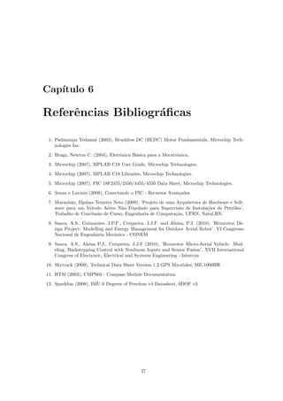Cap´ıtulo 6
Referˆencias Bibliogr´aﬁcas
1. Padmaraja Yedamal (2003), Brushless DC (BLDC) Motor Fundamentals, Microchip Tech-
nologies Inc.
2. Braga, Newton C. (2004), Eletrˆonica B´asica para a Mecatrˆonica,
3. Microchip (2007), MPLAB C18 User Guide, Microchip Technologies.
4. Microchip (2007), MPLAB C18 Libraries, Microchip Technologies.
5. Microchip (2007), PIC 18F2455/2550/4455/4550 Data Sheet, Microchip Technologies.
6. Souza e Lavinia (2008), Conectando o PIC - Recursos Avan¸cados
7. Maranh˜ao, Djalma Teixeira Neto (2009), ’Projeto de uma Arquitetura de Hardware e Soft-
ware para um Ve´ıculo A´ereo N˜ao-Tripulado para Supervis˜ao de Instala¸c˜oes de Petr´oleo’,
Trabalho de Conclus˜ao de Curso, Engenharia de Computa¸c˜ao, UFRN, Natal,RN.
8. Sanca, A.S., Guimar˜aes, J.P.F., Cerqueira, J.J.F. and Alsina, P.J. (2010), ’Hexarotor De-
sign Project: Modelling and Energy Management for Outdoor Aerial Robot’, VI Congresso
Nacional de Engenharia Mecˆanica - CONEM
9. Sanca, A.S., Alsina P.J., Cerqueira, J.J.F (2010), ’Hexarotor Micro-Aerial Vehicle: Mod-
eling, Backstepping Control with Nonlinear Inputs and Sensor Fusion’, XVII International
Congress of Electronic, Electrical and Systems Engineering - Intercon
10. Skytrack (2009), Technical Data Sheet Version 1.2 GPS Mxodules, ME-1000RW
11. HTM (2003), CMPS03 - Compass Module Documentation
12. Sparkfun (2008), IMU 6 Degrees of Freedom v4 Datasheet, 6DOF v3
27
 