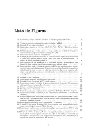 Lista de Figuras
1.1 Itens destacados em vermelho ressaltam as contribui¸c˜oes deste trabalho. . . . . . . 2
2.1 V´arios exemplos de ve´ıculos a´ereos n˜ao tripulados - VANT . . . . . . . . . . . . . 3
2.2 Exemplo de um microcontrolador. . . . . . . . . . . . . . . . . . . . . . . . . . . . 4
2.3 Esquema que mostra os trˆes eixos (Roll - X, Pitch - Y, Yaw - Z) onde atuam os
sensores. . . . . . . . . . . . . . . . . . . . . . . . . . . . . . . . . . . . . . . . . . 5
2.4 Grid imagin´ario que envolve o planeta e tra¸ca coordenadas de latitude e longitude
que s˜ao informadas pelos sat´elites aos receptores GPS. . . . . . . . . . . . . . . . 6
2.5 Funcionamento de um Sonar exempliﬁcado . . . . . . . . . . . . . . . . . . . . . . 6
2.6 Exemplo de funcionamento de um PWM. De acordo com a largura do pulso, teremos
a tens˜ao ﬁnal aplicada sobre o motor. Neste caso, 50 e 20 respectivamente. Tal
largura se repete num dado per´ıodo T. . . . . . . . . . . . . . . . . . . . . . . . . . 8
2.7 Funcionamento de um pseudo-PWM. A velocidade m´ınima ´e alcan¸cada com uma
largura de 1ms, a m´edia com 1,5ms enquanto que a m´axima a 2ms. . . . . . . . . . 8
2.8 Esquema b´asico mostra a liga¸c˜ao ao barramento I2C de um microcontrolador mestre,
um outro microcontrolador escravo al´em de conversores digital-anal´ogico e anal´ogico-
digital tamb´em como escravos. O valor das resistˆencias Rp podem variar de apli-
ca¸c˜ao para aplica¸c˜ao e geralmente s˜ao informadas nos datasheets dos fornecedores
dos dispositivos. . . . . . . . . . . . . . . . . . . . . . . . . . . . . . . . . . . . . . 9
3.1 Exemplo de um Quadrotor. . . . . . . . . . . . . . . . . . . . . . . . . . . . . . . . 10
3.2 Esquema que mostra o sentido de giro dos rotores. . . . . . . . . . . . . . . . . . . 11
3.3 Exemplo de um Hexarotor. VANT com 6 rotores. . . . . . . . . . . . . . . . . . . . 11
3.4 Esquema que mostra o sentido de giro dos motores do Hexarotor. Os momentos
s˜ao cancelados em cada um dos trˆes eixos. . . . . . . . . . . . . . . . . . . . . . . . 12
3.5 Primeiro prot´otipo do quadrotor. . . . . . . . . . . . . . . . . . . . . . . . . . . . . 13
3.6 Prot´otipo Final - Hexarotor . . . . . . . . . . . . . . . . . . . . . . . . . . . . . . . 14
3.7 Esquema que mostra a organiza¸c˜ao da arquitetura do Sistema Rob´otico proposto. . 16
3.8 Esquema que mostra a organiza¸c˜ao dos componentes distribui´ıdos na arquitetura
proposta. . . . . . . . . . . . . . . . . . . . . . . . . . . . . . . . . . . . . . . . . . 17
3.9 Circuito desenvolvido numa protoboard que mostra o Microcontrolador PIC conec-
tado ao GPS. O microcontrolador serve de interface entre o computador e os diversos
sensores e atuadores do robˆo. . . . . . . . . . . . . . . . . . . . . . . . . . . . . . . 18
3.10 Esquema de comunica¸c˜ao entre o computador e os motores. . . . . . . . . . . . . . 19
3.11 Exemplo de um motor Brushless. Este ´e um exemplar para aeromodelismo proﬁs-
sional produzido pela empresa Alem˜a Hacker. . . . . . . . . . . . . . . . . . . . . . 20
3.12 Experimento realizado com o objetivo de validar o funcionamento do GPS. Se nota
um erro no canto superior esquerdo. . . . . . . . . . . . . . . . . . . . . . . . . . . 21
3.13 Placas de circuito impresso. A placa da esquerda cont´em o transmissor de r´a-
dio acoplado a um computador comum via USB. A da direita foi embarcada no
helic´optero e ´e respons´avel pela recep¸c˜ao da mensagem de r´adio, interpreta¸c˜ao e
gera¸c˜ao das ondas de acionamento dos motores. . . . . . . . . . . . . . . . . . . . . 22
3
 