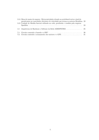 3.14 Mesa de ensaio de empuxo. Microcontrolador situado na protoboard envia o sinal do
pseudo-pwm ao controlador eletrˆonico de velocidade que aciona os motores Brushless. 23
3.15 Unidade de Medida Inercial utilizado no robˆo, produzida e vendida pela empresa
Sparkfun. . . . . . . . . . . . . . . . . . . . . . . . . . . . . . . . . . . . . . . . . . 23
4.1 Arquitetura de Hardware e Software do Robˆo AEROPETRO. . . . . . . . . . . . . 25
7.1 Circuito contendo a bussola e a IMU . . . . . . . . . . . . . . . . . . . . . . . . . . 30
7.2 Circuito contendo o acionamento dos motores e o GPS . . . . . . . . . . . . . . . . 31
4
 