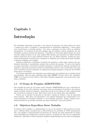 Cap´ıtulo 1
Introdu¸c˜ao
Em instala¸c˜oes industriais de petr´oleo e g´as natural, encontramos um denso sistema de dutos
e tanques que visam o transporte e armazenamento de substˆancias inﬂam´aveis, e essas muitas
vezes encontram-se a elevadas press˜oes. Isso torna a seguran¸ca um fator cr´ıtico na ind´ustria
petroqu´ımica. Na tentativa de prevenir qualquer tipo de acidente, existem atualmente em tais
instala¸c˜oes, in´umeros sistemas de seguran¸ca. O problema se d´a quando alguns fatores tais quais
corros˜ao, fadiga mecˆanica ou at´e uma simples falha humana, por possu´ırem um dif´ıcil controle,
deixam vulner´aveis at´e os mais conﬁ´aveis sistemas que, em ´ultima instˆancia, acabam por apre-
sentar derramamento de produto por vazamento ou explos˜oes que acabam provocando incˆendios
e desastres ecol´ogicos, por exemplo.
Impactos ambientais e econˆomicos circundam tais acidentes e sendo assim, quanto mais rap-
idamente detectados e neutralizados, menores s˜ao os efeitos dos mesmos. No que se diz respeito
ao campo relacionado a detec¸c˜ao de situa¸c˜oes anˆomalas, a constru¸c˜ao de sistemas autom´aticos de
inspe¸c˜ao e supervis˜ao atrav´es de controle ou sensoriamento remoto, vˆem se destacando como uma
entre as in´umeras t´ecnicas utilizadas, em especial em situa¸c˜oes perigosas e locais que s˜ao de dif´ıcil
acesso para o ser humano.
Um sistema autom´atico que representa uma solu¸c˜ao para esse problema s˜ao os ve´ıculos a´ereos
n˜ao-tripulados. Eles s˜ao mais conhecidos pelas siglas VANT( Ve´ıculos A´ereos N˜ao Tripulados
UAV ou (Unmanned Aerial Vehicle). Eles aliam requisitos importantes como baixo-custo, segu-
ran¸ca e eﬁciˆencia.
1.1 O Grupo de Pesquisa AEROPETRO
Este trabalho faz parte de um projeto maior chamado AEROPETRO que visa a constru¸c˜ao de
um prot´otipo de um robˆo autˆonomo, que possa atuar em instala¸c˜oes de petr´oleo e g´as natural,
capaz de realizar tarefas de inspe¸c˜ao e supervis˜ao atrav´es de um sistema de vis˜ao computacional
que visa detectar situa¸c˜oes de risco. Esse robˆo se trata de um ve´ıculo a´ereo n˜ao tripulado.
Poucos s˜ao os sistemas encontrados no mercado e capazes de realizar o tipo de supervis˜ao
a´erea proposto. Al´em disso, s˜ao importados e com algumas limita¸c˜oes que comprometem a de-
tec¸c˜ao autom´atica de situa¸c˜oes anˆomalas e a sua navega¸c˜ao autˆonoma. Assim, o projeto visa o
desenvolvimento de um produto nacional com maior autonomia e com custo inferior.
1.2 Objetivos Espec´ıﬁcos Deste Trabalho
O objetivo deste trabalho ´e a implementa¸c˜ao no que se diz respeito `a infra-estrutura de hard-
ware e software b´asico necess´ario para o desenvolvimento do prot´otipo do VANT propriamente
dito. Isso signiﬁca o desenvolvimento de ﬁrmwares de controle que ser˜ao embarcados em placas
microcontroladas que interfaceiam os diversos sensores e atuadores do robˆo com um computador
embarcado. Al´em disso ´e objetivo prim´ario tamb´em a implementa¸c˜ao de uma classe em linguagem
1
 