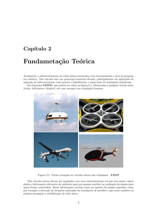 Cap´ıtulo 2
Fundameta¸c˜ao Te´orica
Atualmente, o desenvolvimento de robˆos a´ereos autˆonomos vem incrementando a ´area de pesquisa
em rob´otica. Tais ve´ıculos tˆem um potencial comercial elevado, principalmente em aplica¸c˜oes de
inspe¸c˜ao de infra-estruturas como pontes e hidrel´etricas, e supervis˜ao de instala¸c˜oes industriais.
Os chamados VANTs, que podem ser vistos na ﬁgura 2.1, referenciam a qualquer ve´ıculo a´ereo
(avi˜ao, helic´optero, dirig´ıvel, etc) que navegue sem tripula¸c˜ao humana.
Figura 2.1: V´arios exemplos de ve´ıculos a´ereos n˜ao tripulados - VANT
Tais ve´ıculos a´ereos devem ser equipados com uma instrumenta¸c˜ao tal que esta possa captar
dados e informa¸c˜oes relevantes do ambiente para que possam auxiliar na realiza¸c˜ao da miss˜ao para
quais foram constru´ıdos. Essas informa¸c˜oes servir˜ao tanto no quesito da miss˜ao espec´ıﬁca como
por exemplo a detec¸c˜ao de situa¸c˜oes anˆomalas em instala¸c˜oes de petr´oleo e g´as como tamb´em na
pr´opria navega¸c˜ao e estabiliza¸c˜ao do robˆo a´ereo.
3
 