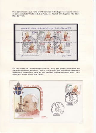 Para comernorar sua visitao tïT Correiosde Portugallançouurnaernissão
a
"Visltade $.$. o PanaJoão Pauloll a Portuaaï 12 a 15 de
de selosintitulada
de
M a i od e 19 8 2 " .

i$

poRÌuc,At
DE
tnLrcoi4uNcAc.oEs
conmrcx

preço: l4l$00

Em 2 de março de '19S3
fez uma escala em Lisboa, por volta da meia-noite,ern
viagem com destino a Âmérica Central e na ocasião uma multidão de pessoâs o
aguardava, sendo quÊ o papa fez uma pequena homília invocandc ,asua "Fé e
Devoção a Nossa Senhora de Fátirna".

'ViÂüüiü
,--:,
{-i

.115:ï.1 !.
':/.1"!lil,4'i3-i

 