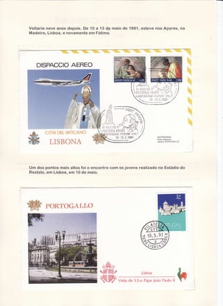 Voltaria nove anos depois. De 10 a 1 3 d p ma io d e 1 9 9 1 , e s t e v e n o s A ç o re s , n â
Madeira, Lisboa, e novamenteem Fátima.

AEREO
DISPACCIO

LiJSiïAfl
lAi'rlll'ii:íìil'.4Vlsil

.--*jt

/

.-'ú-vjeel_,.,-

eosp)
-f-r'í,t

?

+-

$i'',t.t>

nnt
üqïï,q v,eï!*,&ru{}

lr-'ì.
i/i

túü

6iy-.

ì ERV V I S i I
M
1991
l3-v_

LISBONA

GEOPROGRAIú
Poste Restante
Lisbona (PORTOGALLO)

Um dos pontos mais altos foi o encontro com os jovens realizado no Estádio do
Restelo,em Lisboa,em 10 de maio.

W

PoRToGALLo

A

ffi
E =/

E = -ffilÈ*

Lisboa

reë?
c€l

Visitade S.S.oPapaJoão Pauloll

h

 