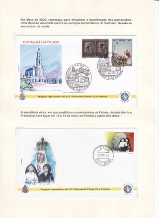Em Maio de 2000, regressoupara oficializar a beatificação dos pastorinhos.
Urnadecisãoassumida
contraos serviços burocráticos do Vaticano, devido ao
seu estadode saüde.

RIENTRO ALLA SANTASEDE

Fatima

Viaggío

Atrtostolico

di

uLl,14,

La Bas hca de la cova da Ina

S-S-

(jiovanni

Paolo

ff

a. Fatinr.a

A sua ultima visita, em que beatificou os pastorinhosde Fátima,Jacinta Marto e
Francisco, teve lugar em 12 e 13 de maio, em Fátimae sobre eles disse:

13.tujAi

Viaggío

Aptostolíco

di

S.S.

(jiovanni

Paolo

ff

a Faütna

t#

 