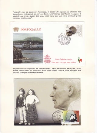 "grande era, dú pequena Francisco, o desejo de reparar as ofensas dos
pecadores, esforçando-se por se,' bom e oferecendo sacrifícíos e oraçãa. E
Jacinta sua innã, quase dois anos mais nova que ele, vivia animada pelos
mesmos sentimentos".

PORTOGALLO

PontaDelgada- Açores
Visitade S.S.oPapaJoão Pauloll

O processo foi especial, as beatificações, salvo raríssimas exceçÕes, eram
todas celebradas no Vaticano. Para além disso, nunca tinha elevado aos
altares crianças de tão tenra idade.

 