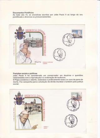 DocumentosPontifícios
Ao todo são 14, as encíclicasescritas por João Paulo ll ao longo do seu
pontificadoe diversosos pronunciarnentos.

DI
S.S.
VIAGGIO

t

8
u

d-t?

g

8ïs Ç)

U

I

'ru*n'!,'iu.'*t
ANNULLO SPECIALE

%

pÇ

MAìO

LISBONA

Posições sociais e políticas
João Paulo ll foi considerado um conservador em doutrina ê questões
relacionadascom a reprodução e a ordenação de mulheres.
O Papa condenou o aborto, eutanásia e praticamente todos os usos da pena de
morte. Fez campanha para a anulação da dívida mundial e também pela justiça
social.

g
O
O

z"
-If

O
O
6)
O

VISITA A
PORTO

t{Ato

 