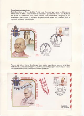 Tentativas de assassinato
Quando entrou na Praça de São Pedro para discursar para urna audiência em
13 de maio de 1981, João Paulo ll foi haleado e gravementeferido por Mehmet
Ali Aãca. O assassino usou uma pistola semi-automática, atingindo-o no
abdômen e perfurando o intestino delgado várias vezes. No carninho para o
hospital, perdeu a consciência.

VIAGGIO
DI
S.S.

{;
-r:ii;.i'ï7-

VISIÍA À
LtsBoNA 14-5

triü:,i:'i'

Passoupor cinco horas de cirurgia para tratar a perda de sanguee feridas
abdominais.
para não removero seu
Antesde ser operado,instruiuos médicos
Escapulário NossaSenhora
de
durantea operação.

DI
S.S.
VIAGGIO GIOU,

ffia

'-"2

r'-

O
O

=
T

ÁY--

il
[t

a-ã2.,
o
õ

,

/ -r'

xnt q

a
n
O
6)

n

íì--

Ìr

t

f

È- J

-r" 

,

l r '..- r .^,r f,)

i';

i3' 3 'ìJl
Ë
)

?-

?

>

)

l-

O

)
VOLO
PO R T O. R OM A

L. FÍaschetti
Poste restante
Città del Vaticano

I

 