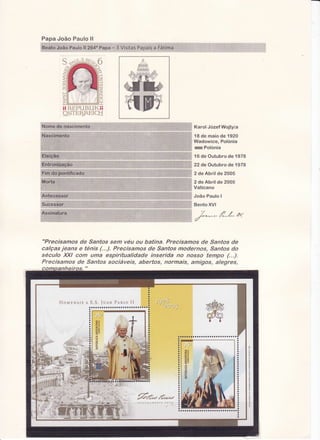 Pap a Jo ão P aulo ll
o8eatoJoão Paulo ll 264

Iï RE,PUBIIKI;
Ç-$TEr_ìF.EiC^H
ffi

ü

#

nK arol JozefW oj tyi a
18 de maio de 'tr
920
Wadowice, Polonia
**xwPolonia
16 de Outubro de 1978
22 de Outubro de 1978
2 de Abril de 2005

João Paulo I
r'l
:: Bento XVI

€X*-*

r,{*f-"*':

"Precísâmos de Santas sem véu ou batina. Precisamos de Santos de
calças jeans e ténis {...}. Precisames de Santos modernos, tantos do
stículo XXI eom uma espiritualídade inserida no nosso tempo (...).
Precisamos de Santos sociáveÍs, abertos, normais, amigos, alegres,

 