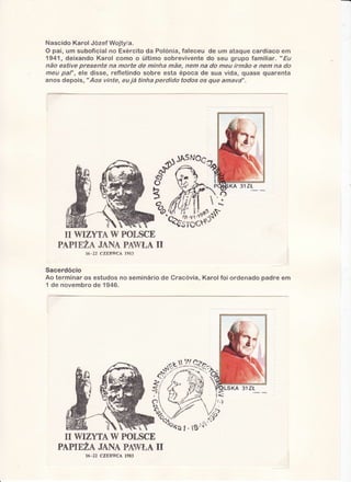 Nascido Karol Józef Wojtyïa.
O pai, um suboficial no Exército da Polónia,faleceu de um ataque cardíaco ern
1941, deixando Karol como o último sobrevivente do seu grupo familiar. "Ëu
não estive presente na morte de minha mãe, nem na do meu irmão e nem na do
meu paf', ele disse, refletindo sobre esta época de sua vida, quase quarenta
anos depois, "r4os vinteneu já tinha perdido todos os que amava-'.

U WIZYTA !V POTSCE

PAPIEZAJANAPAWÏ,AII
1983
16-22CZERWCA

Sacerdócio
Ao terminar os estudos no seminário de Cracóvia, Karolfoi ordenado padre em
1 de novembro de 1946.

ry
N ryIZYTA POTSCE
PAPIEUAJANAPAWT,A
II
16-22 CZERWCÂ
19E3

 