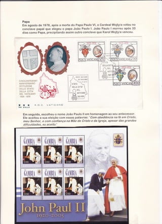 Í

lr

Papa
Em agosto de 1978, após a morte do Fapa Paulo Vl, o Gardeal Wojtyfa votou no
conclave papal que elegeu a papê João Paulo l. Jcão Paulo I morreu apos 33
dias como Papa, precipitando assim outro conclave que KarolWajty{a venceu.

f05r

,ì
SÏ; TD
J AD

t ;0]TLLA C
tl "A

I J"ú"il
( )'0 E
ì ,
Ì- J r
ìrFI'V A
lìô-

(l* 10
Á(-Daì

YàrV

o

G I NO UA NT E SIMO
A NNI V E RS A R IO
I S T I T UZ I O N E
DËLLO
STATO
CITTA
DELLA
DELVATICA!O
,
1929 197S

*

**

ÍNt E

SÌELLE

F.U.U

IATICAIG

Êm seg uida,escolheu o nome João Paulo ll em homenagemao seu antecessor.
Ele aceitou a sua efeição com essas palavras: 'Com obediência na fé em Cristo,
meu Senhor, e com confiança na Mãe de Cristo e da lgreja, apesar das grandes
dificuldades, eu aceito.'

 