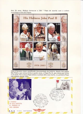 Aos 58 anos, Wojtyla torncu-se o 2ã4 " Papa de acordo com a ordern
cr on o lo gica lista dos P apas"

Téve o terceiro maior pontificado documentado da historia; depois dos papas
São Pedro, que reinou trinta e quatro anos, e Papa Pio lX, que reinou por trinta
e um anos. Foi o único Papa eslavo e polaco atê, sua morte, e o primeiro Papa
a
não-italianodesde 1 522.

I VIAGGI
DT SUA SANTITÀ

G . PÀ O L O II
NË,L MONDO
*
TNE

*

*

F . c t "c .

 