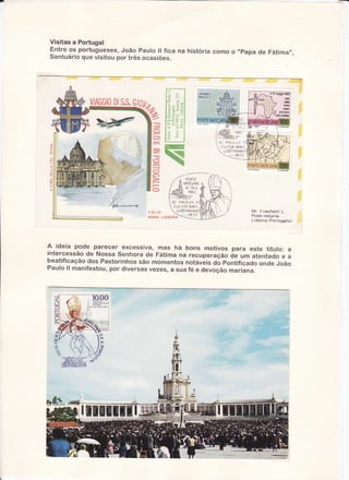 Visitas a Portugal
Entreos portugueses,
João Faulo ll fica na históriacornoo "Fapa de Fátima",
Santuário
que visitoilpor tnêsocasiões.

iç
,, j i

'.:

" .: ; ;;;
,l a 6 ff

;j :

i i 'l ! i

in

.,: .ì ,
.-..
.:. ''-.-.-.;]
i-li

.,

:

ffi

5

o

ffi
ïqÈ

Õ
)

-,-----

o

/

l

/

//'A

pOSl Ë

vnrrCnrrrr/1,

.[{r 12'15.v.

issz
-ffu'i..:1ry4ti8.

voi -a

CUL-IOfì B.M1
LUSIIANIAM

R AM A- L!S90f,tA

Mr. Fraschetti L.
Poste restante
Li sbona (P ortogal l o)

A. ideia pode parecer excessiva, mas há bons motivos para este título:
a
intercessão de Nossa senhora de Fátima na recuperação àe um atentado
ea
beatificação dos Pastorinhos são momentos notáveis do pontificado onde
João
Paulo ll manifestou,por diversas vezes, a sua fé e devoção mariana.

{
tr
*,,

ffi

 