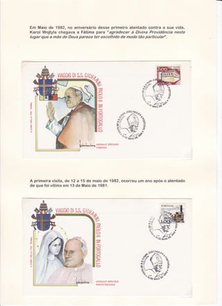 Em Maio de 1982, no aniversário desse primeiro atentado contra a sua vida,
Karol Wojtyla chegava a Fátima para " agradecer à Oivina Providência neste
lugar que â mãe de Deus parece ter escolhido de modo tão particulaf'.

Dl
S.S.
VIAGGIO G/0

77
ía

"A
t

,l:
1È

t*'--

ANNULLO SPECIALE
FUNCHAL

A prirneira
visita,de 12 a 15 de maiode 1982,ocorreuum ano apóso atentado
d e q u e f o i vÍti ma m 1 3 d e Ma i ode 1981.
e

DI
S.S.
VIAGGIO G/

ANNULLO SPECIALE
PONTA DELGADA

 