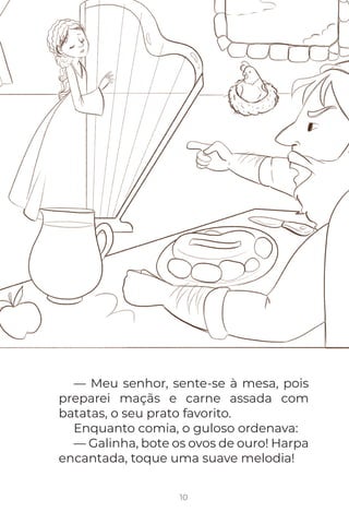 10
— Meu senhor, sente-se à mesa, pois
preparei maçãs e carne assada com
batatas, o seu prato favorito.
Enquanto comia, o guloso ordenava:
— Galinha, bote os ovos de ouro! Harpa
encantada, toque uma suave melodia!
 