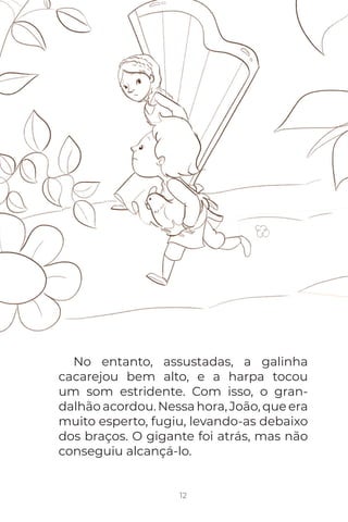 12
No entanto, assustadas, a galinha
cacarejou bem alto, e a harpa tocou
um som estridente. Com isso, o gran-
dalhão acordou. Nessa hora, João, que era
muito esperto, fugiu, levando-as debaixo
dos braços. O gigante foi atrás, mas não
conseguiu alcançá-lo.
 