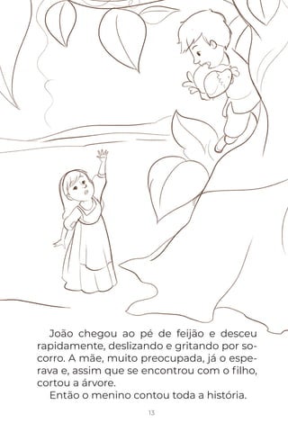João chegou ao pé de feijão e desceu
rapidamente, deslizando e gritando por so-
corro. A mãe, muito preocupada, já o espe-
rava e, assim que se encontrou com o ﬁlho,
cortou a árvore.
Então o menino contou toda a história.
13
 