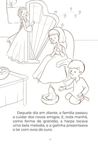 14
Daquele dia em diante, a família passou
a cuidar dos novos amigos. E, toda manhã,
como forma de gratidão, a harpa tocava
uma bela melodia, e a galinha presenteava
o lar com ovos de ouro.
 