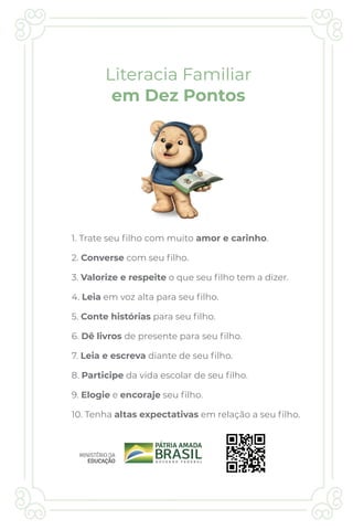 1. Trate seu ﬁlho com muito amor e carinho.
2. Converse com seu ﬁlho.
3. Valorize e respeite o que seu ﬁlho tem a dizer.
4. Leia em voz alta para seu ﬁlho.
5. Conte histórias para seu ﬁlho.
6. Dê livros de presente para seu ﬁlho.
7. Leia e escreva diante de seu ﬁlho.
8. Participe da vida escolar de seu ﬁlho.
9. Elogie e encoraje seu ﬁlho.
10. Tenha altas expectativas em relação a seu ﬁlho.
Literacia Familiar
em Dez Pontos
 