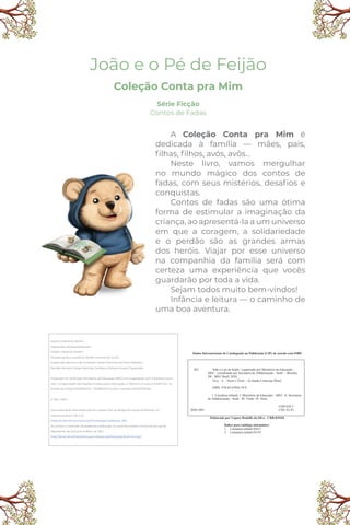 João e o Pé de Feijão
Coleção Conta pra Mim
Série Ficção
Contos de Fadas
Dados Internacionais de Catalogação na Publicação (CIP) de acordo com ISBD
J62 João e o pé de feijão / organizado por Ministério da Educação –
MEC ; coordenado por Secretaria de Alfabetização - Sealf. – Brasília,
DF : MEC/Sealf, 2020.
16 p. : il. ; 16cm x 23cm. – (Coleção Conta pra Mim)
ISBN: 978-65-87026-74-9
1. Literatura infantil. I. Ministério da Educação – MEC. II. Secretaria
de Alfabetização - Sealf. III. Título. IV. Série.
2020-1001
CDD 028.5
CDU 82-93
Elaborado por Vagner Rodolfo da Silva - CRB-8/9410
Índice para catálogo sistemático:
1. Literatura infantil 028.5
2. Literatura infantil 82-93
A Coleção Conta pra Mim é
dedicada à família — mães, pais,
ﬁlhas, ﬁlhos, avós, avôs...
Neste livro, vamos mergulhar
no mundo mágico dos contos de
fadas, com seus mistérios, desaﬁos e
conquistas.
Contos de fadas são uma ótima
forma de estimular a imaginação da
criança, ao apresentá-la a um universo
em que a coragem, a solidariedade
e o perdão são as grandes armas
dos heróis. Viajar por esse universo
na companhia da família será com
certeza uma experiência que vocês
guardarão por toda a vida.
Sejam todos muito bem-vindos!
Infância e leitura — o caminho de
uma boa aventura.
Autoria: Marismar Borém
Ilustrações: Vanessa Alexandre
Edição: Marismar Borém
Direção geral e curadoria: Wiliam Ferreira da Cunha
Supervisão técnica e de conteúdo: Carlos Francisco de Paula Nadalim
Revisão de texto: Felipe Salomão Cardoso e Adriana Araújo Figueiredo
Publicado em 2020 pelo Ministério da Educação (MEC) em cooperação com a Editora Cora e
com a Organização das Nações Unidas para a Educação, a Ciência e a Cultura (UNESCO), no
âmbito do Projeto 914BRZ1074 - 914BRZ1074.3 sob o contrato ED00217/2020.
© MEC 2020
Esta publicação está disponível em acesso livre ao abrigo da licença Atribuição 4.0
Internacional (CC BY 4.0)
(https://creativecommons.org/licenses/by/4.0/deed.pt_BR).
Ao utilizar o conteúdo da presente publicação, os usuários aceitam os termos de uso do
Repositório de Domínio Público do MEC
(http://www.dominiopublico.gov.br/pesquisa/PesquisaObraForm.jsp).
 