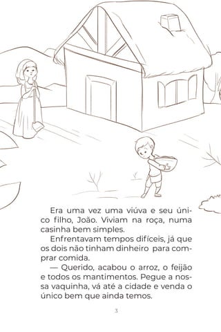 Era uma vez uma viúva e seu úni-
co ﬁlho, João. Viviam na roça, numa
casinha bem simples.
Enfrentavam tempos difíceis, já que
os dois não tinham dinheiro para com-
prar comida.
— Querido, acabou o arroz, o feijão
e todos os mantimentos. Pegue a nos-
sa vaquinha, vá até a cidade e venda o
único bem que ainda temos.
3
 