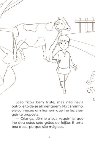 João ﬁcou bem triste, mas não havia
outro jeito de se alimentarem. No caminho,
ele conheceu um homem que lhe fez a se-
guinte proposta:
— Criança, dê-me a sua vaquinha, que
lhe dou estes sete grãos de feijão. É uma
boa troca, porque são mágicos.
4
 