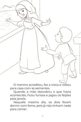 5
O menino acreditou, fez a troca e voltou
para casa com as sementes.
Quando a mãe descobriu o que havia
acontecido, ﬁcou furiosa e jogou os feijões
pela janela.
Naquele mesmo dia, os dois foram
dormir com fome, pois já não tinham nada
para comer.
 