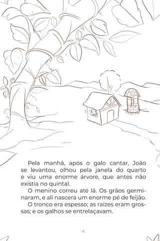 Pela manhã, após o galo cantar, João
se levantou, olhou pela janela do quarto
e viu uma enorme árvore, que antes não
existia no quintal.
O menino correu até lá. Os grãos germi-
naram, e ali nascera um enorme pé de feijão.
O tronco era espesso; as raízes eram gros-
sas; e os galhos se entrelaçavam.
6
 