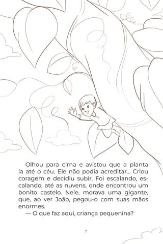 7
Olhou para cima e avistou que a planta
ia até o céu. Ele não podia acreditar... Criou
coragem e decidiu subir. Foi escalando, es-
calando, até as nuvens, onde encontrou um
bonito castelo. Nele, morava uma gigante,
que, ao ver João, pegou-o com suas mãos
enormes.
— O que faz aqui, criança pequenina?
 