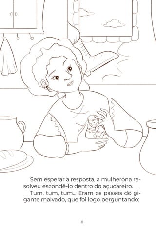 8
Sem esperar a resposta, a mulherona re-
solveu escondê-lo dentro do açucareiro.
Tum, tum, tum... Eram os passos do gi-
gante malvado, que foi logo perguntando:
 