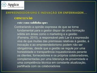 CONCLUSÃO
este caso sublinha que:
Contrariando a opinião expressa de que se torna
fundamental para o gestor dispor de uma formação
sólida em áreas como o marketing e a gestão
(Ferreira, 2010), a responsável pelo Lar é a expressão
viva de que muitas das premissas relativas à gestão, à
inovação e ao empreendedorismo podem não ser
obrigatórias, desde que a gestão se regule por uma
honestidade e transparência inquestionáveis perante
os clientes, fornecedores e os próprios colaboradores,
complementadas por uma liderança de proximidade e
uma competência técnica em constante atualização,
partilhada com os colaboradores
 