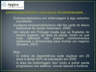 Empreendedorismo em enfermagem é algo estranho
à profissão:
A palavra empreendedorismo não faz parte do léxico
tradicional da saúde (Hewinson, 2006)
Um estudo em Portugal revela que os finalistas do
ensino superior, da área da saúde, foram os que
mais referiram não possuir conhecimentos
essenciais e ferramentas para montar um negócio
(Rosário, 2007)
Mas:
• O índice de dependência pode duplicar em 25
anos e atingir 60% da população em 2050
• A área da enfermagem tem vindo a sofrer perda
progressiva nos salários, vinculo laboral e horários
 