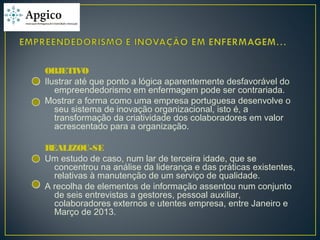OBJETIVO
Ilustrar até que ponto a lógica aparentemente desfavorável do
empreendedorismo em enfermagem pode ser contrariada.
Mostrar a forma como uma empresa portuguesa desenvolve o
seu sistema de inovação organizacional, isto é, a
transformação da criatividade dos colaboradores em valor
acrescentado para a organização.
REALIZOU-SE
Um estudo de caso, num lar de terceira idade, que se
concentrou na análise da liderança e das práticas existentes,
relativas à manutenção de um serviço de qualidade.
A recolha de elementos de informação assentou num conjunto
de seis entrevistas a gestores, pessoal auxiliar,
colaboradores externos e utentes empresa, entre Janeiro e
Março de 2013.
 