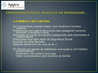 A EMPRESA E OS CLIENTES
22 Funcionários a tempo inteiro, com horários e funções
rotativas
Profissionais em regime de avença que asseguram serviços
pessoais, animação e lazer
Formação em posto de trabalho assegurada pela empresária e
colaboradores
Prestações fixas sem apoio da Segurança Social
Horários de visita flexíveis
Relação atenta com os stake ho lde rs
52 Utentes em estado de debilitação avançado e com hábitos
conservadores
Entendem o lar como a sua casa
Vêem a empresária como membro da família
 