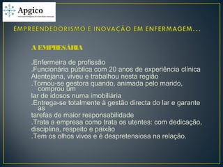 A EMPRESÁRIA
.Enfermeira de profissão
.Funcionária pública com 20 anos de experiência clínica
Alentejana, viveu e trabalhou nesta região
.Tornou-se gestora quando, animada pelo marido,
comprou um
lar de idosos numa imobiliária
.Entrega-se totalmente à gestão directa do lar e garante
as
tarefas de maior responsabilidade
.Trata a empresa como trata os utentes: com dedicação,
disciplina, respeito e paixão
.Tem os olhos vivos e é despretensiosa na relação.
 