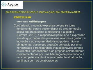 CONCLUSÃO
este caso sublinha que:
Contrariando a opinião expressa de que se torna
fundamental para o gestor dispor de uma formação
sólida em áreas como o marketing e a gestão
(Ferreira, 2010), a responsável pelo Lar é a expressão
viva de que muitas das premissas relativas à gestão, à
inovação e ao empreendedorismo podem não ser
obrigatórias, desde que a gestão se regule por uma
honestidade e transparência inquestionáveis perante
os clientes, fornecedores e os próprios colaboradores,
complementadas por uma liderança de proximidade e
uma competência técnica em constante atualização,
partilhada com os colaboradores
 