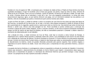 Fundada em cinco de agosto de 1585, a localização para a fundação da cidade atribuiu a Filipéia de Nossa Senhora das Neves
qualidades estratégicas. O lugar foi escolhido como se fosse para guardar uma pérola, longe dos olhos da cobiça. Distante 20
milhas da foz do rio Paraíba, numa curva do rio Sanhauá, o ponto foi definido. Ali deveria ser edificada a cidade. Um lugar cheio
de verde e florestas densas que se estendiam a Leste até o mar. Com uma topografia surpreendente, as colinas que antes
proporcionavam segurança; agora, as suas ladeiras oferecem uma ginga, com um movimento ondulado nas vias públicas e um
desenho, cheio de sinuosidades que quebra a monotonia de quem precisa transitar pela cidade.

 A partir do Porto do Capim, a cidade foi subindo a colina e se projetou por uma faixa de terra plana que passa pela Igreja de
São Francisco, se estende até Cruz das Armas, de um lado, e do outro, esse altiplano acompanha a cidade em direção ao litoral
até a aproximação do rio Jaguaribe, quando ocorre a ruptura para voltar ao nível do mar. Esse desnível que existe nos bairros de
Miramar e Jardim Luna, oferece uma linda paisagem do mar. Foram escolhidos os pontos cardeais para a construção dos
conventos e igrejas das quatro ordens religiosas, exceto o conjunto carmelita, os três outros ocuparam localizações estratégicas
sempre na linha de ruptura do lado Oeste do altiplano, de onde os colonizadores passariam a comandar a cidade e observar o
movimento de embarcações pelo rio até Cabedelo.

 Até a década de trinta, a cidade terminava em Cruz do Peixe, onde hoje se encontra a Usina Cultural da Energisa. A
implantação da Av. Epitácio Pessoa permitiu a ampliação urbana até o litoral, cuja consolidação só veio ocorrer nos anos oitenta
com a disparada da construção de edifícios. Os bairros litorâneos se firmaram e o Centro Histórico foi praticamente esquecido,
até que o ministro da Cultura Celso Furtado indicou a cidade de João Pessoa para sediar as comemorações do quinto centenário
do descobrimento da América, evento de grandes dimensões promovido pelo governo espanhol. Esse convênio resgatou a
importância do acervo histórico da cidade, trouxe nova leitura para a compreensão de nosso patrimônio histórico, cultural e
artístico.

A ocupação dos bairros litorâneos e o prolongamento urbano se expandindo na direção do município de Cabedelo é irreversível,
embora seja necessário o desenvolvimento de atividades no Centro Histórico para impedir o esvaziamento desse espaço tão
notável para a compreensão do passado e a valorização dos referenciais históricos que permitem enxergar a nossa condição
cultural e as perspectivas de nossa trajetória ancoradas na História.
 