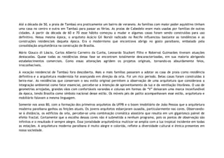 Até a década de 50, a praia de Tambaú era praticamente um bairro de veraneio. As famílias com maior poder aquisitivo tinham
uma casa no centro e outra em Tambaú para passar as férias. As praias de Cabedelo eram mais usadas por famílias de outras
cidades. A partir da década de 60 e 70 esse hábito começou a mudar e algumas casas foram sendo construídas para uso
definitivo. Nessa mesma época, o arquiteto Acácio Gil Borsói radicado no Recife influenciou bastante as tendências e as
construções residenciais daquela época. Era o modernismo que encontrava abrigo no gosto paraibano, embalado pela
consolidação arquitetônica na construção de Brasília.

Mário Glauco di Láscio, Carlos Alberto Carneiro da Cunha, Leonardo Stuckert Filho e Roberval Guimarães tiveram atuações
destacadas. Quase todas as residências dessa fase se encontram totalmente descaracterizadas, em sua maioria abrigando
estabelecimentos comerciais. Como essas alterações agridem os projetos originais, tornando-os absurdamente feios,
irreconhecíveis.

A vocação residencial de Tambaú fora descoberta. Mais e mais famílias passaram a adotar as casa de praia como residência
definitiva e a arquitetura modernista foi avançando em direção da orla. Foi um rico período. Belas casas foram construídas à
beira-mar. As residências que conservam o seu estilo original permitem a observação de uma arquitetura que considerava a
integração ambiental como fator essencial, percebe-se a intenção de aproveitamento da luz e da ventilação litorânea. O uso de
geometrias arrojadas, grandes vãos com confortáveis varandas e colunas em formas de “V” deixaram uma marca inconfundível
da época, tendo Brasília como símbolo nacional desse estilo. Os móveis pés de palito acompanhavam esse estilo, arquitetura e
mobiliário falavam a mesma linguagem.

Somente nos anos 80, com a formação dos primeiros arquitetos da UFPB e o boom imobiliário de João Pessoa que a arquitetura
moderna paraibana ganhou as feições atuais. Os jovens arquitetos esbanjaram ousadia, particularmente nas cores. Observando-
se à distância, os edifícios da orla, percebe-se uma combinação cromática aleatória que resulta em um gigantesco painel de
efeito fractal. Certamente que a escolha dessas cores não é submetida a nenhum programa, pois os pontos de observação são
infinitos e o resultado é sempre alegre. Essa jovialidade arquitetônica multicor se amplia com a luz tropical incidente em todas
as estações. A arquitetura moderna paraibana é muito alegre e colorida, reflete a diversidade cultural e étnica presentes em
nossa sociedade.
 