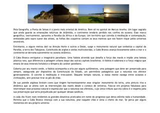 Pela Geografia, a Ponta do Seixas é o ponto mais oriental da América. Bem ali no quintal de Marcus Aranha. Um lugar sagrado
que ainda guarda as emanações telúricas de Atlântida, o continente lendário perdido nos confins do oceano. Esse marco
geográfico, teoricamente, aproxima a Paraíba da África e da Europa. Um território que convida à meditação e contemplação,
embaladas pelo sopro suave dos alísios, as folhas dos coqueiros cantam os seus mantras que nos fazem viajar pelos universos
ancestrais.

Entretanto, a alguns metros dali na direção Norte e outros a Oeste, surge o monumento natural que simboliza a capital da
Paraíba, a terra dos Tabajaras. Constituído de argilas e areias multicoloridas, o Cabo Branco avança bravamente sobre o mar e o
continente se derrama suavemente no oceano Atlântico.

O Cabo Branco enriquece o imaginário paraibano. Uma falésia atrevida que desafia a força das marés e impõe uma beleza
plástica rara, que diferencia a paisagem urbana daqui das outras capitais brasileiras. A falésia é soberana e a força mágica que
emana de seus minerais fortalece a têmpera do caráter paraibano.

Coberta por seu manto verde, a falésia acompanha a orla por alguns quilômetros, uma paisagem que deve ser preservada para
sempre, assegurada por dispositivo da Constituição do Estado, um patrimônio paisagístico que a natureza nos oferece
generosamente. O convite à meditação é irrecusável. Daquele templo natural, a nossa mente navega entre oceanos e
civilizações, sem precisar tirar os pés do chão.

De sua parede argilosa brotam cores que tingem harmoniosamente esse singular monumento da terra, uma pintura viva e
dinâmica que se altera com as intervenções das marés desde o começo de Universo. Fala-se em projetos fabulosos para
interromper esse processo natural e espetacular que a natureza nos ofereceu, cujo único tributo que ela cobra é o respeito pela
sua preservação que seria prejudicada por qualquer dessas sandices.

A cada dia ficam mais evidentes os grandes desatinos praticados em nome do progresso que deixa atônita toda a humanidade.
Permita que o Cabo Branco interaja com a sua natureza, pise naquele chão e sinta o cheiro do mar. Se perca por alguns
momentos em seu próprio universo.
 