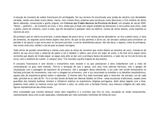 A locação do convento da ordem franciscana foi privilegiada. Em seu terreno foi encontrada uma jazida de calcário com densidades
variadas, sendo uma delas muito densa, macia, com cristais finos, próprias para esculturas como descreveu o Frei Antônio de Santa
Maria Jaboatão, conservando a grafia original, em Crônicas dos Frades Menores da Província do Brasil, em meados do século XVIII:
“Nesta ...pedreira... do Convento se tirou, e tira, ainda que já hoje com algum trabalho de desmontar a terra pelos seus altos, toda
a pedra, assim de cantaria, como a mais, que He necessária a qualquer obra ou edifício. Consta de vários bancos, como explicão os
mestres da arte.

Do primeyro que se cobria ao principio, e pelas bayxas de pouca terra, e em muitas partes descuberto, se tira a pedra tosca, e dura
de alvenaria, do segundo outra menos áspera mas forte, de que se faz perfeita e forte cal, do terceyro cabeços para fortalecer as
paredes e do quarto a que serve para se lavrarem portaes, e outras semelhantes peças, não tão dura, e áspera, como as primeyras,
mas muito mais alva, sólida e Liza da qual se fazem lavragens.

Toda sérvio de grande conveniência e menos custo para as obras do convento que muito depois se levantou de novo, tirando-se de
dentro da sua cerca todo o material de pedra e cal e tãobem o saibro, que serve em lugar da areia, e He huã terra algum tanto
vermelha que depois de tirada alguã, se segue esta athe se dar com o primeyro banco da pedreira, e tudo isto se tira do terreno da
cerca, sem a moléstia de o pedir, e comprar fora.” Foi mantida a grafia original do documento.

O conjunto franciscano é sem dúvida o monumento mais notável e os que planejaram a obra trabalharam com a visão de
contemplação no grau mais elevado. Tem-se a sensação de que a igreja, com seus ricos adornos barrocos, tem o apogeu de
visualização com a passagem do equinócio de primavera. Até a passagem dessa efeméride, a luz solar não incide diretamente na
fachada principal do monumento, mas com a chegada da primavera, com a luz recortando os entalhes e os detalhes arquitetônicos,
aquela jóia da arquitetura ganha realce e esplendor. O imenso adro fica todo iluminado após o meio-dia. Na entrada, um de cada
lado, percebe-se os cães de Fo - Fo é um dos nomes de Buda nos idiomas falados na China - essas esculturas tradicionais, usadas como
guardiões dos templos budistas revelam a influência asiática na arquitetura religiosa portuguesa. Além dessa ligação com a Ásia,
podemos notar sobre os mesmos muros que limitam o adro, na união com a fachada frontal, uma máscara indígena de cada lado,
figuras representativas das etnias locais.

Uma curiosidade que convém destacar nessa obra magnífica é o crucifixo que fica no coro, esculpido ao modo renascentista,
representando Jesus com os pés separados, emoldurado por raios luminosos revestidos de folhas de ouro.
 