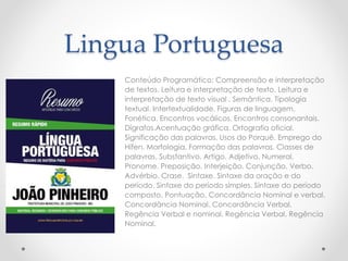 Lingua Portuguesa 
Conteúdo Programático: Compreensão e interpretação 
de textos. Leitura e interpretação de texto. Leitura e 
interpretação de texto visual . Semântica. Tipologia 
textual. Intertextualidade. Figuras de linguagem. 
Fonética. Encontros vocálicos. Encontros consonantais. 
Dígrafos.Acentuação gráfica. Ortografia oficial. 
Significação das palavras. Usos do Porquê. Emprego do 
Hífen. Morfologia. Formação das palavras. Classes de 
palavras. Substantivo. Artigo. Adjetivo. Numeral. 
Pronome. Preposição. Interjeição. Conjunção. Verbo. 
Advérbio. Crase. Sintaxe. Sintaxe da oração e do 
período. Sintaxe do período simples. Sintaxe do período 
composto. Pontuação. Concordância Nominal e verbal. 
Concordância Nominal. Concordância Verbal. 
Regência Verbal e nominal. Regência Verbal. Regência 
Nominal. 
 