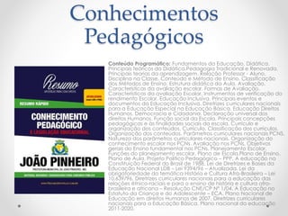 Conhecimentos 
Pedagógicos 
Conteúdo Programático: Fundamentos da Educação. Didática. 
Principais teóricos da Didática.Pedagogia Tradicional e Renovada. 
Principais teorias da aprendizagem. Relação Professor - Aluno. 
Disciplina na Classe. Conteúdo e Método de Ensino. Classificação 
dos Métodos de Ensino. Estrutura didática da Aula. Avaliação. 
Características da avaliação escolar. Formas de Avaliação. 
Características da avaliação Escolar. Instrumentos de verificação do 
rendimento Escolar. Educação Inclusiva. Principais eventos e 
documentos da Educação Inclusiva. Diretrizes curriculares nacionais 
para a Educação Especial na Educação Básica. Educação Direitos 
Humanos, Democracia e Cidadania. Declaração universal dos 
direitos Humanos. Função social da Escola. Principais concepções 
pedagógicas e às finalidades sociais da escola. Currículo e 
organização dos conteúdos. Currículo. Classificação dos currículos. 
Organização dos conteúdos. Parâmetros curriculares nacionais PCNS. 
Natureza dos parâmetros curriculares nacionais. Organização do 
conhecimento escolar nos PCNs. Avaliação nos PCNs. Objetivos 
gerais do Ensino fundamental nos PCNs. Planejamento Escolar. 
Funções do planejamento escolar. Plano de Escola.Plano de Ensino. 
Plano de Aula. Projeto Politico Pedagógico – PPP. A educação na 
Constituição Federal do Brasil de 1988. Lei de Diretrizes e Bases da 
Educação Nacional LDB – Lei 9394/96 – Atualizada. Lei da 
obrigatoriedade da temática História e Cultura Afro-Brasileira – Lei 
10.639/96. Diretrizes curriculares nacionais para a educação das 
relações étnico-raciais e para o ensino de história e cultura afro-brasileira 
e africana – Resolução CNE/CP Nº 1/04. A Educação no 
Estatuto da Criança e do Adolescente – ECA. Plano Nacional de 
Educação em direitos Humanos de 2007. Diretrizes curriculares 
nacionais para a Educação Básica. Plano nacional da educação 
2011-2020. 
 