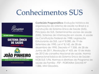 Conhecimentos SUS 
Conteúdo Programático: Evolução histórica da 
organização do sistema de saúde no Brasil e a 
construção do Sistema Único de Saúde (SUS). 
Princípios do SUS. Determinantes sociais de saúde 
(DSS). Sistemas de Informação em saúde. A saúde 
na Constituição Federal de 1988. Legislação 
Estruturante do SUS. Lei nº 8.080, de 19 de 
Setembro de 1990. Lei nº 8.142, de 28 de 
dezembro de 1990. Decreto nº 7.508, de 28 de 
Junho de 2011. Resolução nº 453, de 10 de Maio 
de 2012 do conselho Nacional de saúde. Norma 
operacional básica do Sistema Único de Saúde - 
NOB-SUS 1/96. Normas e diretrizes do Programa de 
saúde da Família - PSF - PORTARIA GM/MS Nº 
1.886. Mini Glossário. 
 