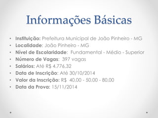 Informações Básicas 
• Instituição: Prefeitura Municipal de João Pinheiro - MG 
• Localidade: João Pinheiro - MG 
• Nível de Escolaridade: Fundamental - Médio - Superior 
• Número de Vagas: 397 vagas 
• Salários: Até R$ 4.776,32 
• Data de Inscrição: Até 30/10/2014 
• Valor da Inscrição: R$ 40,00 - 50,00 - 80,00 
• Data da Prova: 15/11/2014 
 