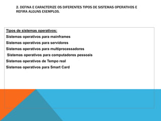 2. DEFINA E CARACTERIZE OS DIFERENTES TIPOS DE SISTEMAS OPERATIVOS E 
REFIRA ALGUNS EXEMPLOS. 
Tipos de sistemas operativos: 
Sistemas operativos para mainframes 
Sistemas operativos para servidores 
Sistemas operativos para multiprocessadores 
Sistemas operativos para computadores pessoais 
Sistemas operativos de Tempo real 
Sistemas operativos para Smart Card 
 