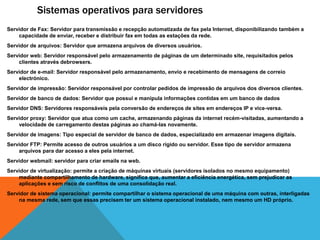 Sistemas operativos para servidores 
Servidor de Fax: Servidor para transmissão e recepção automatizada de fax pela Internet, disponibilizando também a 
capacidade de enviar, receber e distribuir fax em todas as estações da rede. 
Servidor de arquivos: Servidor que armazena arquivos de diversos usuários. 
Servidor web: Servidor responsável pelo armazenamento de páginas de um determinado site, requisitados pelos 
clientes através debrowsers. 
Servidor de e-mail: Servidor responsável pelo armazenamento, envio e recebimento de mensagens de correio 
electrónico. 
Servidor de impressão: Servidor responsável por controlar pedidos de impressão de arquivos dos diversos clientes. 
Servidor de banco de dados: Servidor que possui e manipula informações contidas em um banco de dados 
Servidor DNS: Servidores responsáveis pela conversão de endereços de sites em endereços IP e vice-versa. 
Servidor proxy: Servidor que atua como um cache, armazenando páginas da internet recém-visitadas, aumentando a 
velocidade de carregamento destas páginas ao chamá-las novamente. 
Servidor de imagens: Tipo especial de servidor de banco de dados, especializado em armazenar imagens digitais. 
Servidor FTP: Permite acesso de outros usuários a um disco rígido ou servidor. Esse tipo de servidor armazena 
arquivos para dar acesso a eles pela internet. 
Servidor webmail: servidor para criar emails na web. 
Servidor de virtualização: permite a criação de máquinas virtuais (servidores isolados no mesmo equipamento) 
mediante compartilhamento de hardware, significa que, aumentar a eficiência energética, sem prejudicar as 
aplicações e sem risco de conflitos de uma consolidação real. 
Servidor de sistema operacional: permite compartilhar o sistema operacional de uma máquina com outras, interligadas 
na mesma rede, sem que essas precisem ter um sistema operacional instalado, nem mesmo um HD próprio. 
 